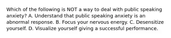 Which of the following is NOT a way to deal with public speaking anxiety? A. Understand that public speaking anxiety is an abnormal response. B. Focus your nervous energy. C. Desensitize yourself. D. Visualize yourself giving a successful performance.