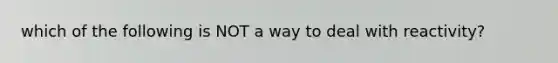 which of the following is NOT a way to deal with reactivity?