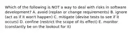 Which of the following is NOT a way to deal with risks in software development? A. avoid (replan or change requirements) B. ignore (act as if it won't happen) C. mitigate (devise tests to see if it occurs) D. confine (restrict the scope of its effect) E. monitor (constantly be on the lookout for it)