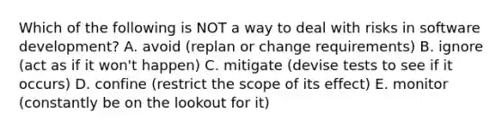 Which of the following is NOT a way to deal with risks in software development? A. avoid (replan or change requirements) B. ignore (act as if it won't happen) C. mitigate (devise tests to see if it occurs) D. confine (restrict the scope of its effect) E. monitor (constantly be on the lookout for it)