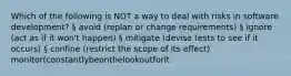 Which of the following is NOT a way to deal with risks in software development? § avoid (replan or change requirements) § ignore (act as if it won't happen) § mitigate (devise tests to see if it occurs) § confine (restrict the scope of its effect) monitor(constantlybeonthelookoutforit