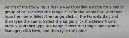 Which of the following is NOT a way to define a name for a cell or group of cells? Select the range, click in the Name box, and then type the name. Select the range, click in the Formula Bar, and then type the name. Select the range, click the Define Name button, and then type the name. Select the range, open Name Manager, click New, and then type the name.