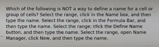 Which of the following is NOT a way to define a name for a cell or group of cells? Select the range, click in the Name box, and then type the name. Select the range, click in the Formula Bar, and then type the name. Select the range, click the Define Name button, and then type the name. Select the range, open Name Manager, click New, and then type the name.