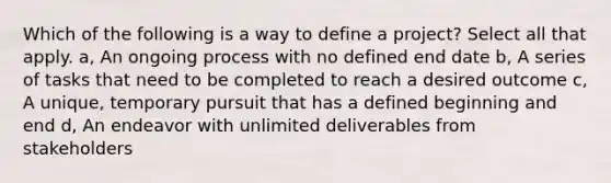 Which of the following is a way to define a project? Select all that apply. a, An ongoing process with no defined end date b, A series of tasks that need to be completed to reach a desired outcome c, A unique, temporary pursuit that has a defined beginning and end d, An endeavor with unlimited deliverables from stakeholders