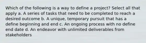 Which of the following is a way to define a project? Select all that apply a. A series of tasks that need to be completed to reach a desired outcome b. A unique, temporary pursuit that has a define beginning and end c. An ongoing process with no define end date d. An endeavor with unlimited deliverables from stakeholders