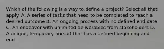 Which of the following is a way to define a project? Select all that apply. A. A series of tasks that need to be completed to reach a desired outcome B. An ongoing process with no defined end date C. An endeavor with unlimited deliverables from stakeholders D. A unique, temporary pursuit that has a defined beginning and end