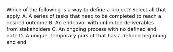 Which of the following is a way to define a project? Select all that apply. A. A series of tasks that need to be completed to reach a desired outcome B. An endeavor with unlimited deliverables from stakeholders C. An ongoing process with no defined end date D. A unique, temporary pursuit that has a defined beginning and end