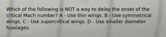 Which of the following is NOT a way to delay the onset of the critical Mach number? A - Use thin wings. B - Use symmetrical wings. C - Use supercritical wings. D - Use smaller diameter fuselages.