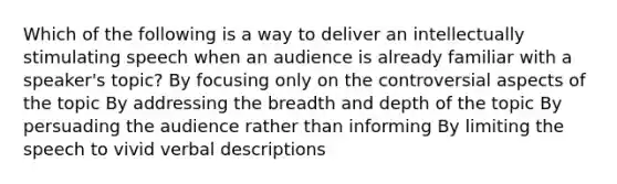 Which of the following is a way to deliver an intellectually stimulating speech when an audience is already familiar with a speaker's topic? By focusing only on the controversial aspects of the topic By addressing the breadth and depth of the topic By persuading the audience rather than informing By limiting the speech to vivid verbal descriptions