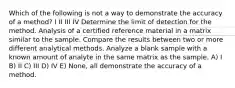 Which of the following is not a way to demonstrate the accuracy of a method? I II III IV Determine the limit of detection for the method. Analysis of a certified reference material in a matrix similar to the sample. Compare the results between two or more different analytical methods. Analyze a blank sample with a known amount of analyte in the same matrix as the sample. A) I B) II C) III D) IV E) None, all demonstrate the accuracy of a method.