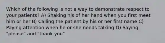 Which of the following is not a way to demonstrate respect to your patients? A) Shaking his of her hand when you first meet him or her B) Calling the patient by his or her first name C) Paying attention when he or she needs talking D) Saying "please" and "thank you"