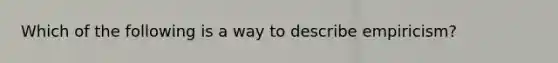 Which of the following is a way to describe empiricism?