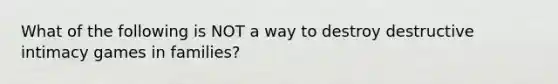 What of the following is NOT a way to destroy destructive intimacy games in families?