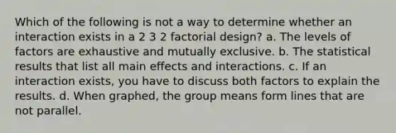 Which of the following is not a way to determine whether an interaction exists in a 2 3 2 factorial design? a. The levels of factors are exhaustive and mutually exclusive. b. The statistical results that list all main effects and interactions. c. If an interaction exists, you have to discuss both factors to explain the results. d. When graphed, the group means form lines that are not parallel.