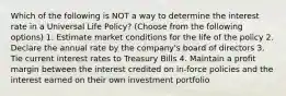 Which of the following is NOT a way to determine the interest rate in a Universal Life Policy? (Choose from the following options) 1. Estimate market conditions for the life of the policy 2. Declare the annual rate by the company's board of directors 3. Tie current interest rates to Treasury Bills 4. Maintain a profit margin between the interest credited on in-force policies and the interest earned on their own investment portfolio