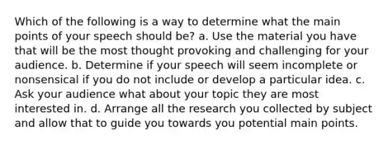 Which of the following is a way to determine what the main points of your speech should be? a. Use the material you have that will be the most thought provoking and challenging for your audience. b. Determine if your speech will seem incomplete or nonsensical if you do not include or develop a particular idea. c. Ask your audience what about your topic they are most interested in. d. Arrange all the research you collected by subject and allow that to guide you towards you potential main points.