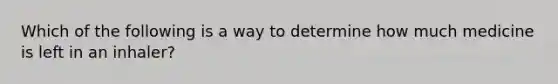 Which of the following is a way to determine how much medicine is left in an inhaler?