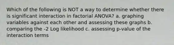 Which of the following is NOT a way to determine whether there is significant interaction in factorial ANOVA? a. graphing variables against each other and assessing these graphs b. comparing the -2 Log likelihood c. assessing p-value of the interaction terms