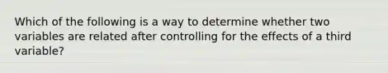 Which of the following is a way to determine whether two variables are related after controlling for the effects of a third variable?