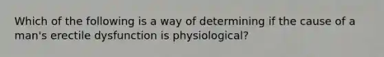 Which of the following is a way of determining if the cause of a man's erectile dysfunction is physiological?