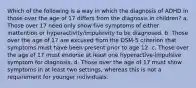 Which of the following is a way in which the diagnosis of ADHD in those over the age of 17 differs from the diagnosis in children? a. Those over 17 need only show five symptoms of either inattention or hyperactivity/impulsivity to be diagnosed. b. Those over the age of 17 are excused from the DSM-5 criterion that symptoms must have been present prior to age 12. c. Those over the age of 17 must endorse at least one hyperactive-impulsive symptom for diagnosis. d. Those over the age of 17 must show symptoms in at least two settings, whereas this is not a requirement for younger individuals.