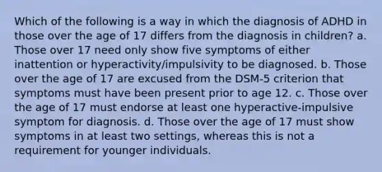 Which of the following is a way in which the diagnosis of ADHD in those over the age of 17 differs from the diagnosis in children? a. Those over 17 need only show five symptoms of either inattention or hyperactivity/impulsivity to be diagnosed. b. Those over the age of 17 are excused from the DSM-5 criterion that symptoms must have been present prior to age 12. c. Those over the age of 17 must endorse at least one hyperactive-impulsive symptom for diagnosis. d. Those over the age of 17 must show symptoms in at least two settings, whereas this is not a requirement for younger individuals.