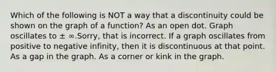 Which of the following is NOT a way that a discontinuity could be shown on the graph of a function? As an open dot. Graph oscillates to ± ∞.Sorry, that is incorrect. If a graph oscillates from positive to negative infinity, then it is discontinuous at that point. As a gap in the graph. As a corner or kink in the graph.