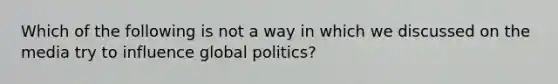 Which of the following is not a way in which we discussed on the media try to influence global politics?