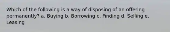 Which of the following is a way of disposing of an offering permanently? a. Buying b. Borrowing c. Finding d. Selling e. Leasing