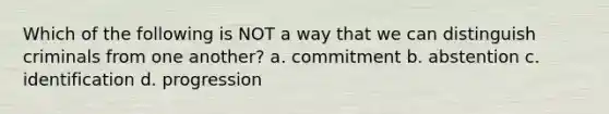 Which of the following is NOT a way that we can distinguish criminals from one another? a. commitment b. abstention c. identification d. progression