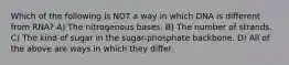 Which of the following is NOT a way in which DNA is different from RNA? A) The nitrogenous bases. B) The number of strands. C) The kind of sugar in the sugar-phosphate backbone. D) All of the above are ways in which they differ.