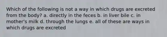 Which of the following is not a way in which drugs are excreted from the body? a. directly in the feces b. in liver bile c. in mother's milk d. through the lungs e. all of these are ways in which drugs are excreted