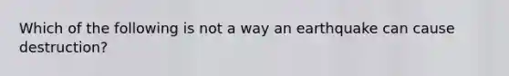 Which of the following is not a way an earthquake can cause destruction?