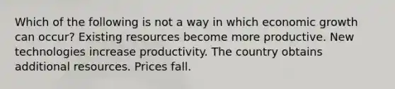 Which of the following is not a way in which economic growth can occur? Existing resources become more productive. New technologies increase productivity. The country obtains additional resources. Prices fall.