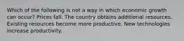 Which of the following is not a way in which economic growth can occur? Prices fall. The country obtains additional resources. Existing resources become more productive. New technologies increase productivity.