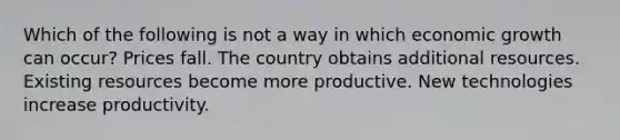 Which of the following is not a way in which economic growth can occur? Prices fall. The country obtains additional resources. Existing resources become more productive. New technologies increase productivity.