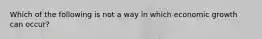 Which of the following is not a way in which economic growth can occur?