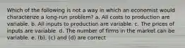 Which of the following is not a way in which an economist would characterize a long-run problem? a. All costs to production are variable. b. All inputs to production are variable. c. The prices of inputs are variable. d. The number of firms in the market can be variable. e. (b), (c) and (d) are correct