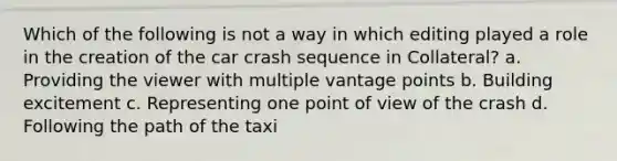 Which of the following is not a way in which editing played a role in the creation of the car crash sequence in Collateral? a. Providing the viewer with multiple vantage points b. Building excitement c. Representing one point of view of the crash d. Following the path of the taxi