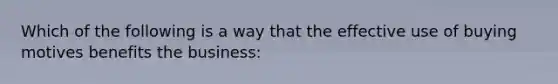 Which of the following is a way that the effective use of buying motives benefits the business: