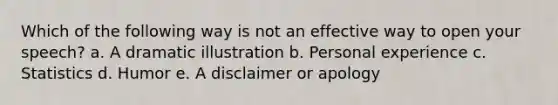 Which of the following way is not an effective way to open your speech? a. A dramatic illustration b. Personal experience c. Statistics d. Humor e. A disclaimer or apology