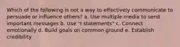 Which of the following is not a way to effectively communicate to persuade or influence others? a. Use multiple media to send important messages b. Use "I statements" c. Connect emotionally d. Build goals on common ground e. Establish credibility