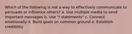 Which of the following is not a way to effectively communicate to persuade or influence others? a. Use multiple media to send important messages b. Use "I statements" c. Connect emotionally d. Build goals on common ground e. Establish credibility