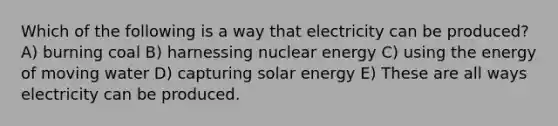 Which of the following is a way that electricity can be produced? A) burning coal B) harnessing nuclear energy C) using the energy of moving water D) capturing solar energy E) These are all ways electricity can be produced.