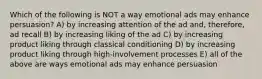 Which of the following is NOT a way emotional ads may enhance persuasion? A) by increasing attention of the ad and, therefore, ad recall B) by increasing liking of the ad C) by increasing product liking through classical conditioning D) by increasing product liking through high-involvement processes E) all of the above are ways emotional ads may enhance persuasion