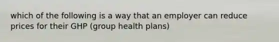 which of the following is a way that an employer can reduce prices for their GHP (group health plans)