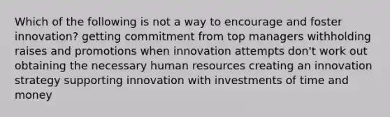 Which of the following is not a way to encourage and foster innovation? getting commitment from top managers withholding raises and promotions when innovation attempts don't work out obtaining the necessary human resources creating an innovation strategy supporting innovation with investments of time and money