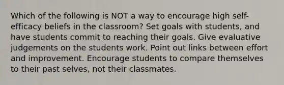 Which of the following is NOT a way to encourage high self-efficacy beliefs in the classroom? Set goals with students, and have students commit to reaching their goals. Give evaluative judgements on the students work. Point out links between effort and improvement. Encourage students to compare themselves to their past selves, not their classmates.