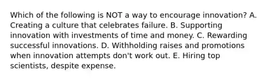 Which of the following is NOT a way to encourage innovation? A. Creating a culture that celebrates failure. B. Supporting innovation with investments of time and money. C. Rewarding successful innovations. D. Withholding raises and promotions when innovation attempts don't work out. E. Hiring top scientists, despite expense.