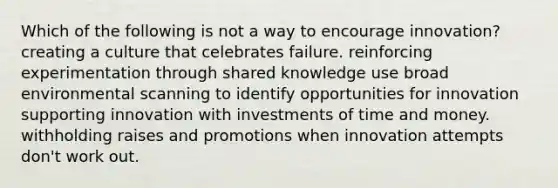 Which of the following is not a way to encourage innovation? creating a culture that celebrates failure. reinforcing experimentation through shared knowledge use broad environmental scanning to identify opportunities for innovation supporting innovation with investments of time and money. withholding raises and promotions when innovation attempts don't work out.